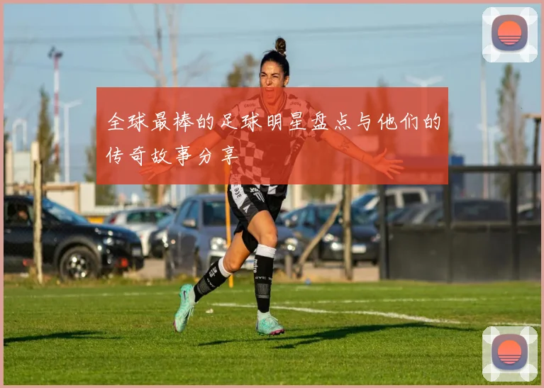 全球最棒的足球明星盘点与他们的传奇故事分享
