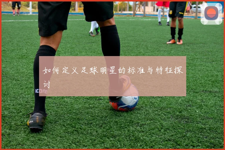 如何定义足球明星的标准与特征探讨