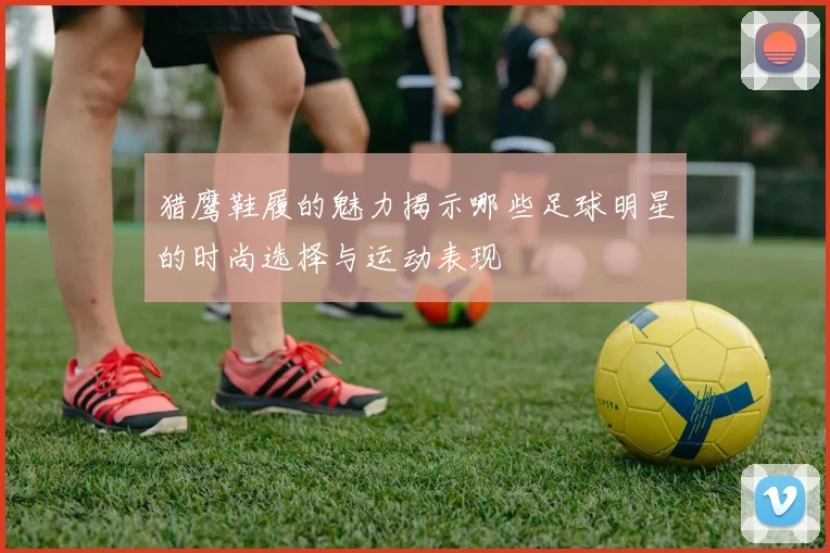 猎鹰鞋履的魅力揭示哪些足球明星的时尚选择与运动表现
