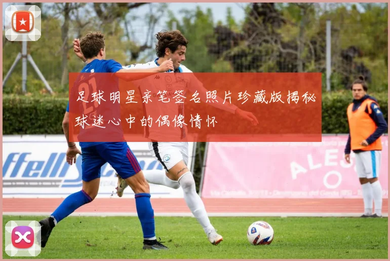 足球明星亲笔签名照片珍藏版揭秘球迷心中的偶像情怀